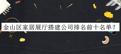 金山区家居展厅搭建公司排名前十名单公开，良心推荐
