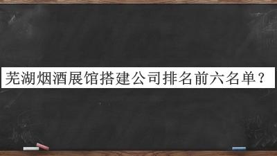 芜湖烟酒展馆搭建公司排名前六名单公布，赶快收藏