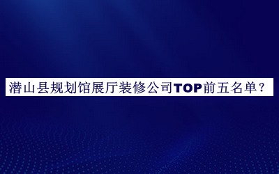 潜山县规划馆展厅装修公司TOP前五名单公布，阅后既删