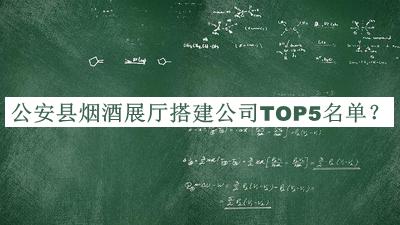 公安县烟酒展厅搭建公司TOP5名单公布，赶快收藏