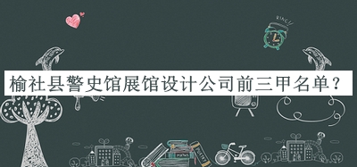 榆社县警史馆展馆设计公司前三甲名单发布，阅后既删