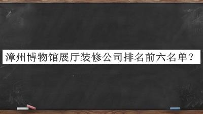 漳州博物馆展厅装修公司排名前六名单推出，网友推荐