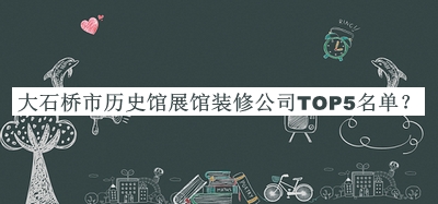 大石桥市历史馆展馆装修公司TOP5名单公布，网友推荐