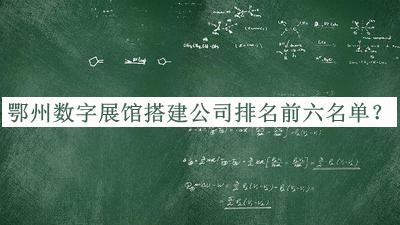 鄂州数字展馆搭建公司排名前六名单揭晓，网友推荐