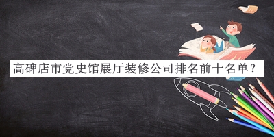 高碑店市党史馆展厅装修公司排名前十名单公开，网友推荐