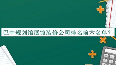 巴中规划馆展馆装修公司排名前六名单发布，赶快收藏