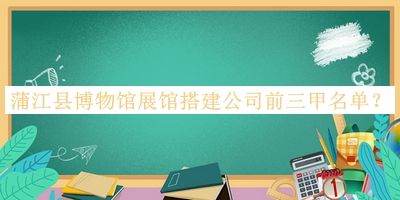 蒲江县博物馆展馆搭建公司前三甲名单公开，网友推荐