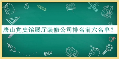 唐山党史馆展厅装修公司排名前六名单公布，阅后既删