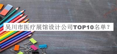 吴川市医疗展馆设计公司TOP10名单揭晓，良心推荐