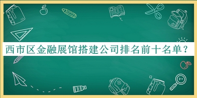 西市区金融展馆搭建公司排名前十名单发布，赶快收藏