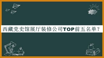 西藏党史馆展厅装修公司TOP前五名单发布，值得一看