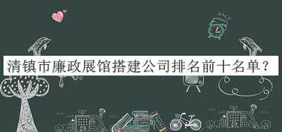 清镇市廉政展馆搭建公司排名前十名单揭晓，值得一看