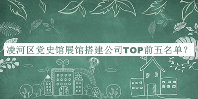 凌河区党史馆展馆搭建公司TOP前五名单揭晓，值得一看