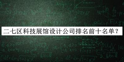 二七区科技展馆设计公司排名前十名单揭晓，网友推荐