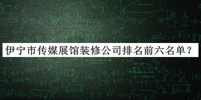 伊宁市传媒展馆装修公司排名前六名单公布，网友推荐