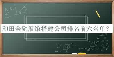 和田金融展馆搭建公司排名前六名单推出，赶快收藏