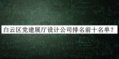 白云区党建展厅设计公司排名前十名单揭晓，阅后既删