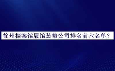 徐州档案馆展馆装修公司排名前六名单公布，网友推荐