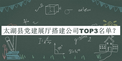 太湖县党建展厅搭建公司TOP3名单推出，赶快收藏