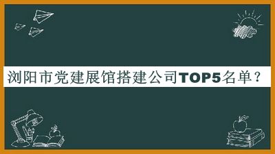 浏阳市党建展馆搭建公司TOP5名单公开，阅后既删