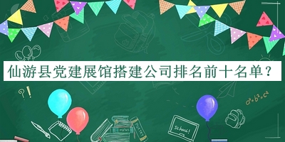 仙游县党建展馆搭建公司排名前十名单公布，阅后既删