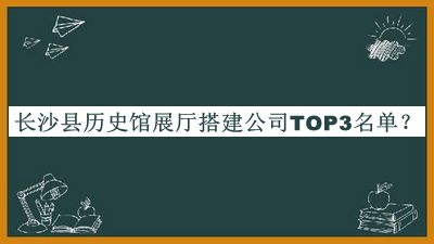 长沙县历史馆展厅搭建公司TOP3名单推出，值得一看