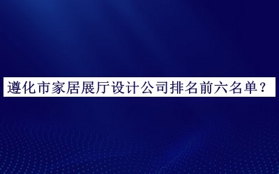 遵化市家居展厅设计公司排名前六名单发布，值得一看