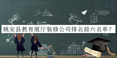 姚安县教育展厅装修公司排名前六名单发布，网友推荐