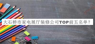大石桥市家电展厅装修公司TOP前五名单推出，值得一看