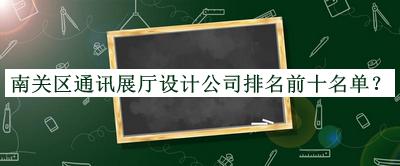 南关区通讯展厅设计公司排名前十名单揭晓，网友推荐