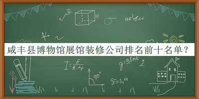 咸丰县博物馆展馆装修公司排名前十名单发布，值得一看