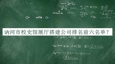 讷河市校史馆展厅搭建公司排名前六名单发布，良心推荐