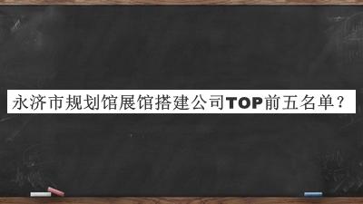 永济市规划馆展馆搭建公司TOP前五名单公开，值得一看