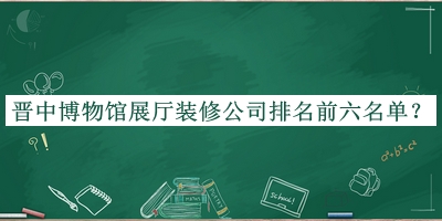 晋中博物馆展厅装修公司排名前六名单揭晓，阅后既删