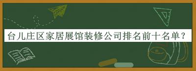 台儿庄区家居展馆装修公司排名前十名单揭晓，良心推荐