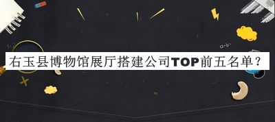 右玉县博物馆展厅搭建公司TOP前五名单公开，阅后既删