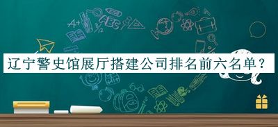 辽宁警史馆展厅搭建公司排名前六名单公布，值得一看
