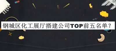 钢城区化工展厅搭建公司TOP前五名单公开，阅后既删