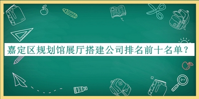 嘉定区规划馆展厅搭建公司排名前十名单公开，良心推荐