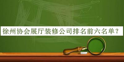 徐州协会展厅装修公司排名前六名单公布，网友推荐