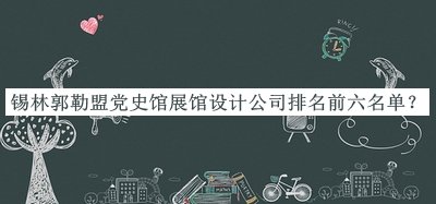 锡林郭勒盟党史馆展馆设计公司排名前六名单公布，赶快收藏