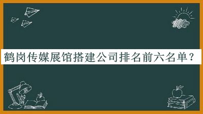 鹤岗传媒展馆搭建公司排名前六名单揭晓，赶快收藏