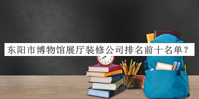 东阳市博物馆展厅装修公司排名前十名单揭晓，赶快收藏