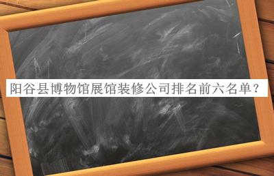 阳谷县博物馆展馆装修公司排名前六名单推出，赶快收藏