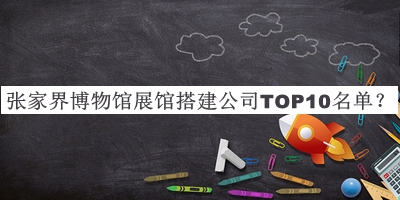 张家界博物馆展馆搭建公司TOP10名单公开，良心推荐