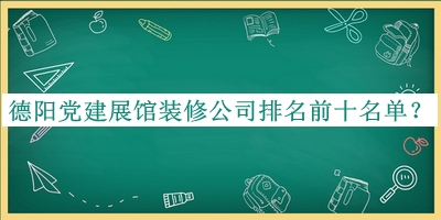 德阳党建展馆装修公司排名前十名单公布，阅后既删