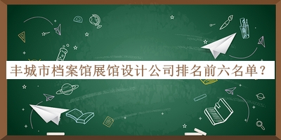 丰城市档案馆展馆设计公司排名前六名单揭晓，网友推荐