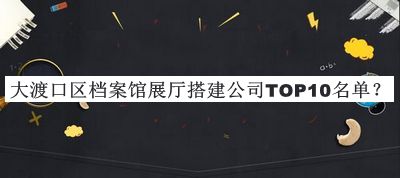 大渡口区档案馆展厅搭建公司TOP10名单揭晓，值得一看