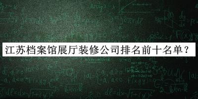 江苏档案馆展厅装修公司排名前十名单公布，值得一看