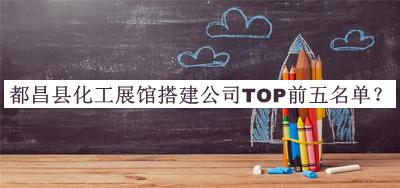 都昌县化工展馆搭建公司TOP前五名单揭晓，值得一看